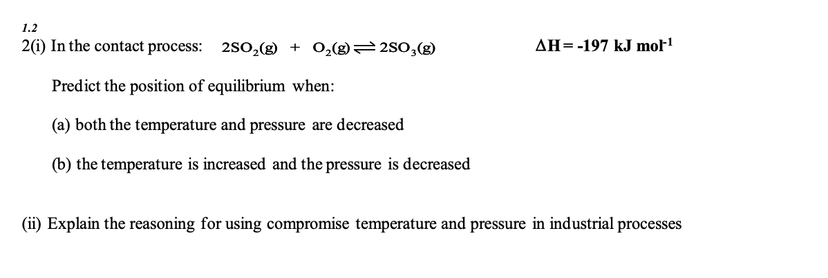 1.2
2(1) In the contact process: 2SO₂(g) + O₂(g)=2SO3(g)
AH = -197 kJ mol-¹
Predict the position of equilibrium when:
(a) both the temperature and pressure are decreased
(b) the temperature is increased and the pressure is decreased
(ii) Explain the reasoning for using compromise temperature and pressure in industrial processes