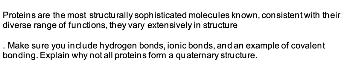 Proteins are the most structurally sophisticated molecules known, consistent with their
diverse range of functions, they vary extensively in structure
. Make sure you include hydrogen bonds, ionic bonds, and an example of covalent
bonding. Explain why not all proteins form a quaternary structure.
