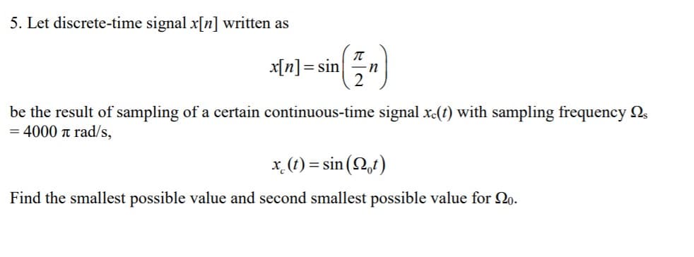 5. Let discrete-time signal x[n] written as
제미]= sin| n
2
be the result of sampling of a certain continuous-time signal x-(t) with sampling frequency 2,
= 4000 a rad/s,
x. (1) = sin (Q,t)
Find the smallest possible value and second smallest possible value for 2o.

