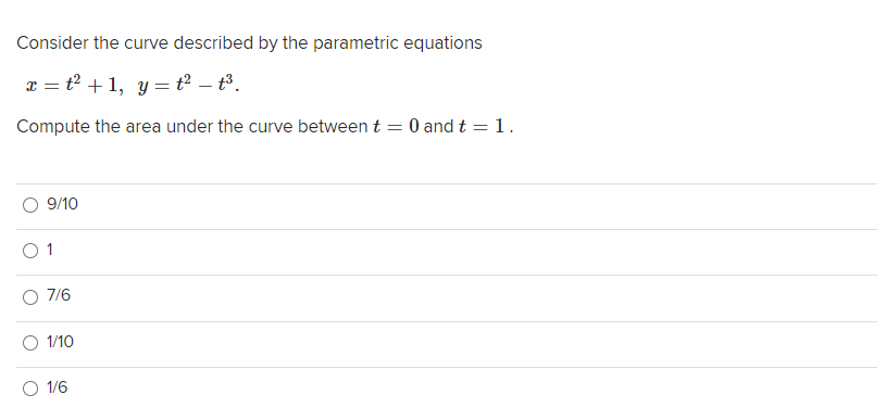 Consider the curve described by the parametric equations
x = t + 1, y = t? – t³.
Compute the area under the curve between t = 0 and t = 1.
9/10
O 1
7/6
1/10
1/6

