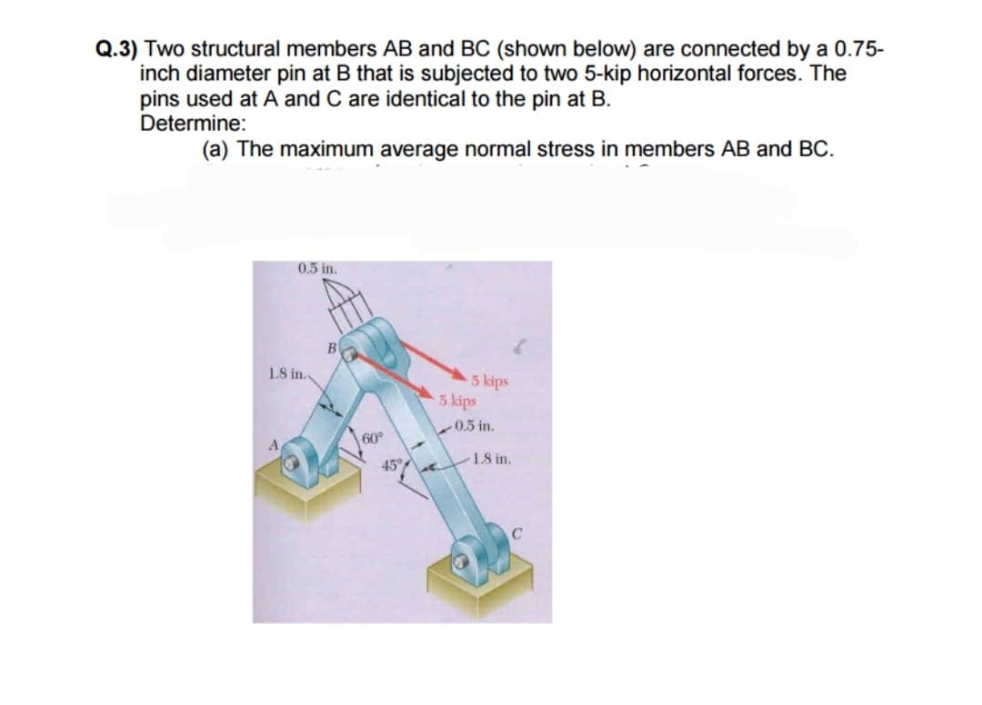 Q.3) Two structural members AB and BC (shown below) are connected by a 0.75-
inch diameter pin at B that is subjected to two 5-kip horizontal forces. The
pins used at A and C are identical to the pin at B.
Determine:
(a) The maximum average normal stress in members AB and BC.
0.5 in.
1.8 in.
B
60°
45%
5 kips
5 kips
0.5 in.
1.8 in.
с