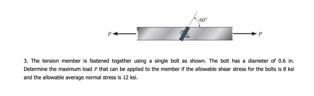 P
60°
3. The tension member is fastened together using a single bolt as shown. The bolt has a diameter of 0.6 in.
Determine the maximum load P that can be applied to the member if the allowable shear stress for the bolts is 8 ksi
and the allowable average normal stress is 12 ksi.
