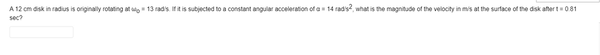 A 12 cm disk in radius is originally rotating at wo = 13 rad/s. If it is subjected to a constant angular acceleration of a = 14 rad/s2, what is the magnitude of the velocity in m/s at the surface of the disk after t = 0.81
sec?
