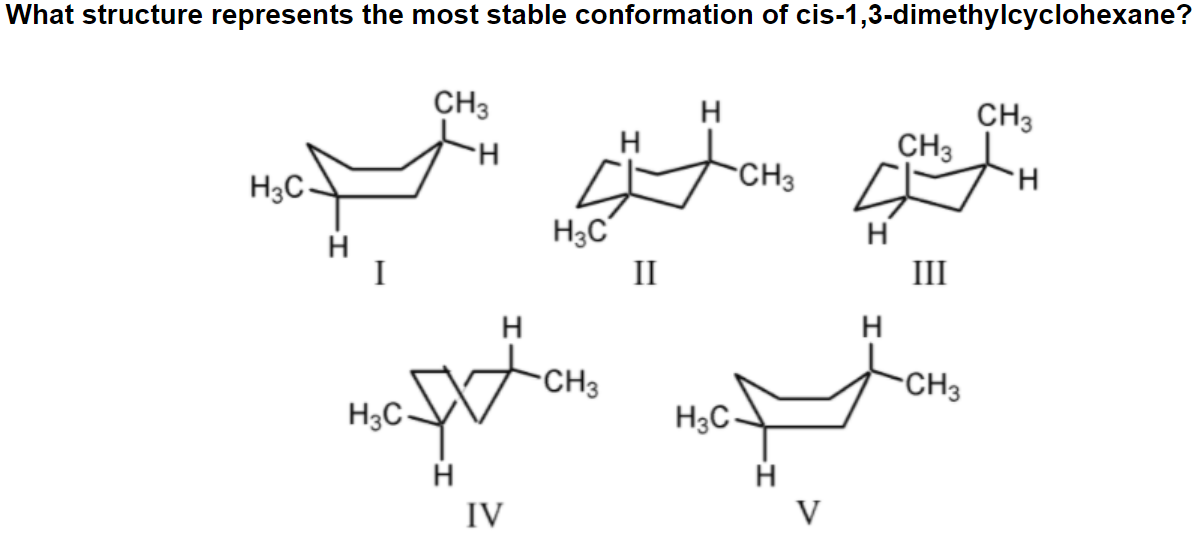 What structure represents the most stable conformation of cis-1,3-dimethylcyclohexane?
CH3
H
CH3
CH3
H.
H
H3C-
CH3
H3C
H
I
II
III
H
H
-CH3
CH3
H3C-
H3C-
H
IV
V
