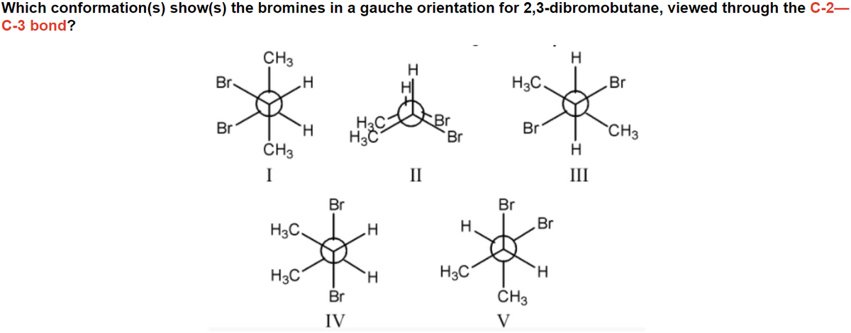 Which conformation(s) show(s) the bromines in a gauche orientation for 2,3-dibromobutane, viewed through the C-2–
C-3 bond?
CH3
Br
H
H3C.
Br
H3C
H3C
Br
Br
Br
Br
H.
ČH3
CH3
H
I
II
III
**
Br
Br
H3C,
H.
Br
H3C
H.
H3C
Br
ČH3
IV
V
