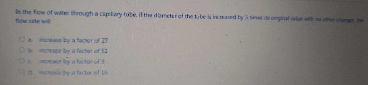 In the flow of water through a capillary tube, if the diameter of the tube is increased by 3 times its original value with no other changes, the
flow rate will
O a increase by a factor of 27
Ob increase by a factor of 81
C increase by a factor of 9
d increase by a factor of 16
