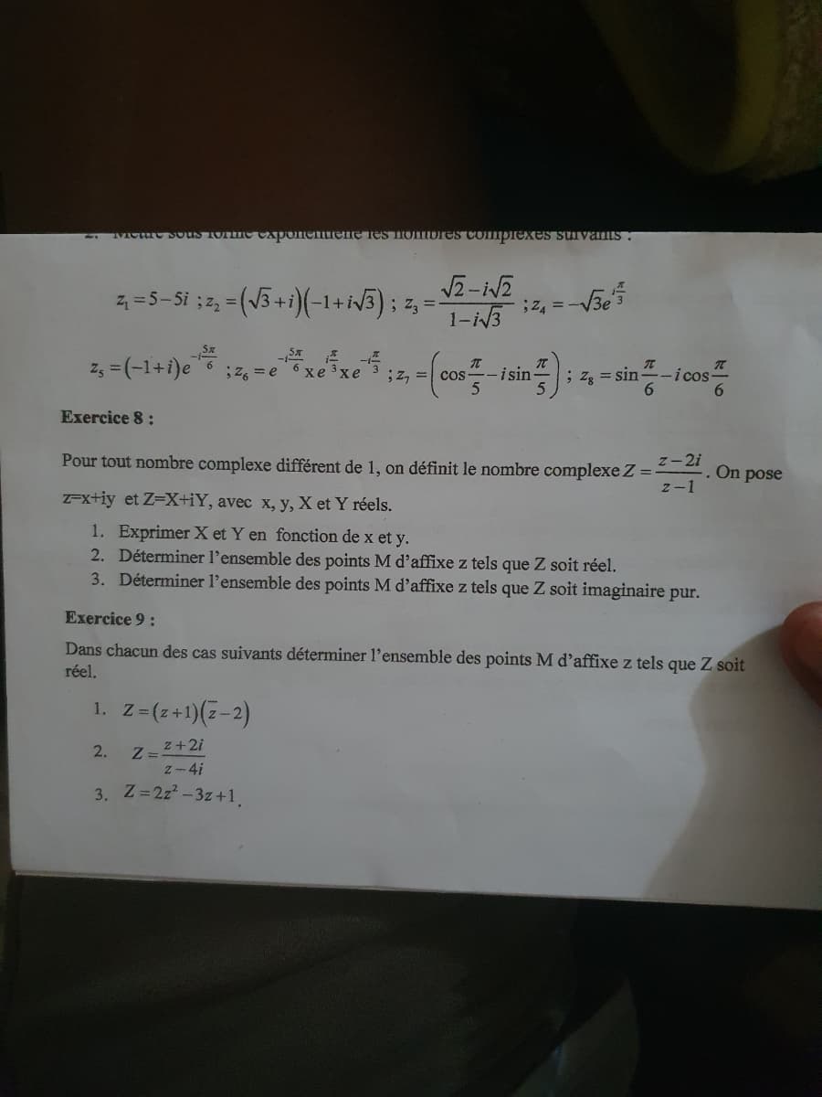 Tue Sous ronme caponentreme res nombres complexes survanus:
Z₁ = (−1+i)e ;
z₁ = 5−5i ; z₂ = (√3+i)(−1+ i√3) ; z3 =-
Exercice 8:
1. Z
2.
z = (z+1)(z-2)
√2-1√2
1-i√3
z + 2i
z-4i
3. Z=2z²-3z +1,
Pour tout nombre complexe différent de 1, on définit le nombre complexe Z =
z-2i
2-1
z-x+iy et Z=X+iY, avec x, y, X et Y réels.
1. Exprimer X et Y en fonction de x et y.
2. Déterminer l'ensemble des points M d'affixe z tels que Z soit réel.
3. Déterminer l'ensemble des points M d'affixe z tels que Z soit imaginaire pur.
Sx 1²
6 хе 3хе ;, = cos-
Z=2
-√3e5
; 24 = -√
Exercice 9:
Dans chacun des cas suivants déterminer l'ensemble des points M d'affixe z tels que Z soit
réel,
isin- ; Z₁ = sin-icos
On
pose