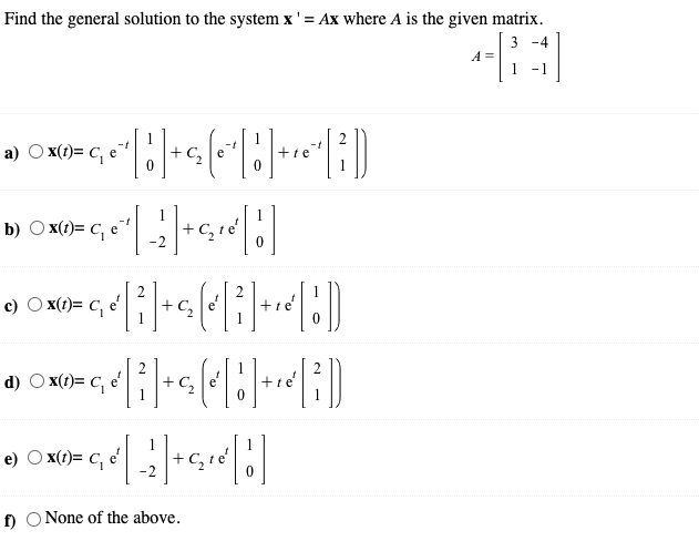 Find the general solution to the system x' = Ax where A is the given matrix.
3 -4
A =
-1
a) O x(1)= c, e
+te
1
b) O x(1)= C, e
c) O x(t)= C, e'
+ C,
d) O x(1)= c, e
+te
e) O x(t)= C,
e'
f)
None of the above.
