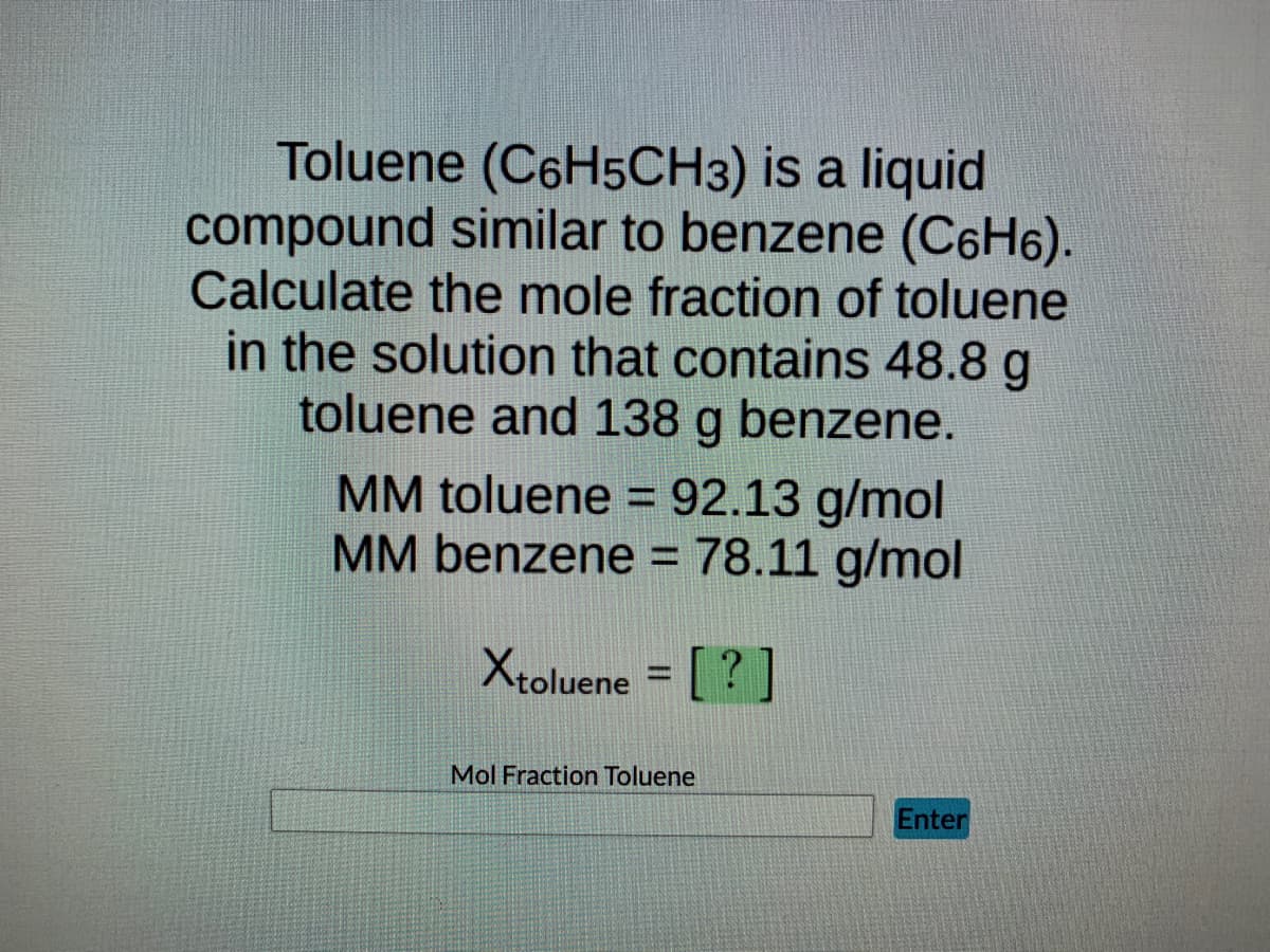 Toluene (C6H5CH3) is a liquid
compound similar to benzene (C6H₁).
Calculate the mole fraction of toluene
in the solution that contains 48.8 g
toluene and 138 g benzene.
MM toluene = 92.13 g/mol
MM benzene = 78.11 g/mol
Xtoluene = [?]
Mol Fraction Toluene
Enter