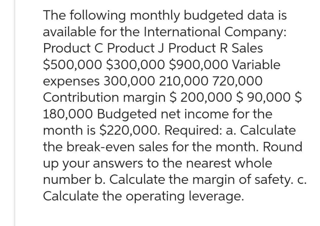 The following monthly budgeted data is
available for the International Company:
Product C Product J Product R Sales
$500,000 $300,000 $900,000 Variable
expenses 300,000 210,000 720,000
Contribution margin $ 200,000 $ 90,000 $
180,000 Budgeted net income for the
month is $220,000. Required: a. Calculate
the break-even sales for the month. Round
up your answers to the nearest whole
number b. Calculate the margin of safety. c.
Calculate the operating leverage.