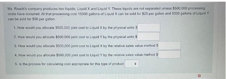 Ms. Roach's company produces two liquids; Liquid X and Liquid Y. These liquids are not separated unless $500,000 processing
costs have occurred. At that processing cost 15000 gallons of Liquid X can be sold for $25 per gallon and 5000 gallons of Liquid Y
can be sold for $50 per gallon.
1. How would you allocate $500,000 joint cost to Liquid X by the physical units $
2. How would you allocate $500,000 joint cost to Liquid Y by the physical units $
3. How would you allocate $500,000 joint cost to Liquid X by the relative sales value method $
4. How would you allocate $500,000 joint cost to Liquid Y by the relative sales value method S
5. Is the process for calculating cost appropriate for this type of product
#
e