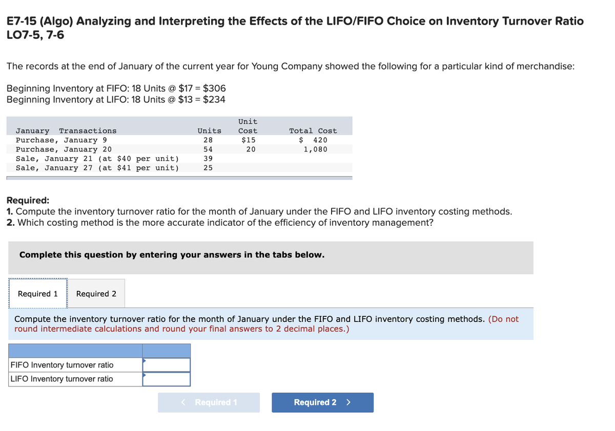 E7-15 (Algo) Analyzing and Interpreting the Effects of the LIFO/FIFO Choice on Inventory Turnover Ratio
LO7-5, 7-6
The records at the end of January of the current year for Young Company showed the following for a particular kind of merchandise:
Beginning Inventory at FIFO: 18 Units @ $17 = $306
Beginning Inventory at LIFO: 18 Units @ $13= $234
January Transactions
Purchase, January 9
Purchase, January 20
Sale, January 21 (at $40 per unit)
Sale, January 27 (at $41 per unit)
Units
28
54
39
25
Required 1 Required 2
Required:
1. Compute the inventory turnover ratio for the month of January under the FIFO and LIFO inventory costing methods.
2. Which costing method is the more accurate indicator of the efficiency of inventory management?
Unit
Cost
$15
20
Complete this question by entering your answers in the tabs below.
FIFO Inventory turnover ratio
LIFO Inventory turnover ratio
Total Cost
$ 420
1,080
Compute the inventory turnover ratio for the month of January under the FIFO and LIFO inventory costing methods. (Do not
round intermediate calculations and round your final answers to 2 decimal places.)
< Required 1
Required 2
>