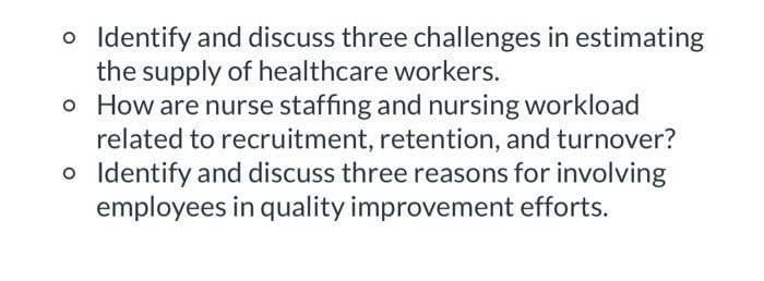 o Identify and discuss three challenges in estimating
the supply of healthcare workers.
o How are nurse staffing and nursing workload
related to recruitment, retention, and turnover?
o Identify and discuss three reasons for involving
employees in quality improvement efforts.