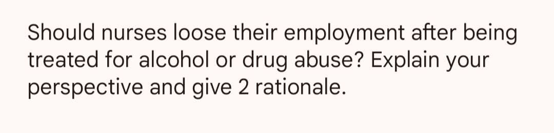 Should nurses loose their employment after being
treated for alcohol or drug abuse? Explain your
perspective and give 2 rationale.