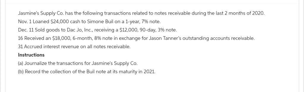 Jasmine's Supply Co. has the following transactions related to notes receivable during the last 2 months of 2020.
Nov. 1 Loaned $24,000 cash to Simone Buil on a 1-year, 7% note.
Dec. 11 Sold goods to Dac Jo, Inc., receiving a $12,000, 90-day, 3% note.
16 Received an $18,000, 6-month, 8% note in exchange for Jason Tanner's outstanding accounts receivable.
31 Accrued interest revenue on all notes receivable.
Instructions
(a) Journalize the transactions for Jasmine's Supply Co.
(b) Record the collection of the Buil note at its maturity in 2021.