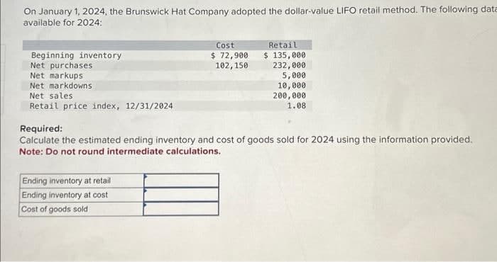 On January 1, 2024, the Brunswick Hat Company adopted the dollar-value LIFO retail method. The following data
available for 2024:
Beginning inventory
Net purchases
Net markups
Net markdowns
Net sales
Retail price index, 12/31/2024
Cost
$ 72,900
102, 150
Ending inventory at retail
Ending inventory at cost
Cost of goods sold
Retail
$ 135,000
232,000
5,000
10,000
200,000
1.08
Required:
Calculate the estimated ending inventory and cost of goods sold for 2024 using the information provided.
Note: Do not round intermediate calculations.