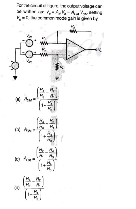 For the circuit of figure, the output voltage can
be written as: V, = A, Va= ACM VOM setting
V= 0, the common mode gain is given by
R
ww
R,
ww
R
Van
RR2
R3 R,
R
(a) ACM =
1+.
R3
RAR2
R3 R
R4
(b) ACM =
1+
R3
R2 RA
R, R3
(c) ACM=
R4
1+
R3
R4 R2
R R,
(d)
RA
1-
R3
ww
