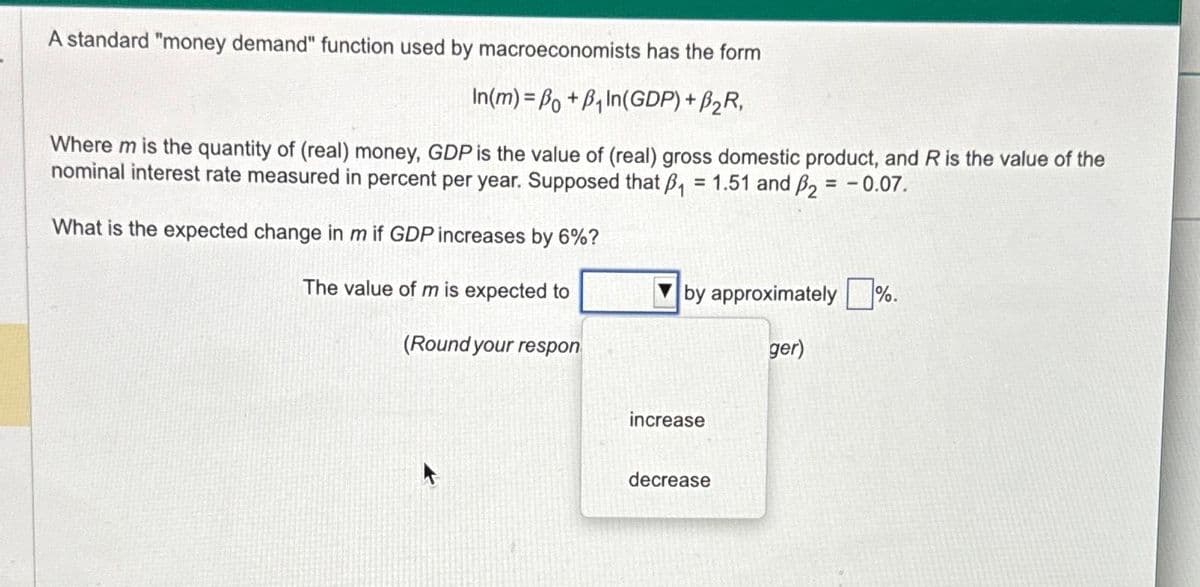 A standard "money demand" function used by macroeconomists has the form
In(m)=Bo+B₁In(GDP) + B₂R,
Where m is the quantity of (real) money, GDP is the value of (real) gross domestic product, and R is the value of the
nominal interest rate measured in percent per year. Supposed that B₁ = 1.51 and ₂ = -0.07.
What is the expected change in m if GDP increases by 6%?
The value of m is expected to
(Round your respon
by approximately %.
ger)
increase
decrease