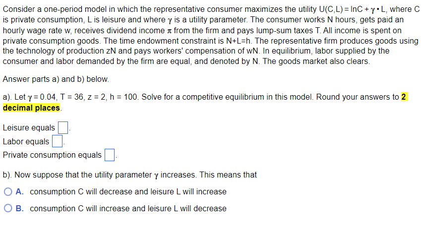 Consider a one-period model in which the representative consumer maximizes the utility U(C,L) = InC + y •L, where C
is private consumption, L is leisure and where y is a utility parameter. The consumer works N hours, gets paid an
hourly wage rate w, receives dividend income from the firm and pays lump-sum taxes T. All income is spent on
private consumption goods. The time endowment constraint is N+L=h. The representative firm produces goods using
the technology of production ZN and pays workers' compensation of wN. In equilibrium, labor supplied by the
consumer and labor demanded by the firm are equal, and denoted by N. The goods market also clears.
Answer parts a) and b) below.
a). Let y = 0.04, T = 36, z = 2, h = 100. Solve for a competitive equilibrium in this model. Round your answers to 2
decimal places.
Leisure equals
Labor equals
Private consumption equals
b). Now suppose that the utility parameter y increases. This means that
A. consumption C will decrease and leisure L will increase
B. consumption C will increase and leisure L will decrease