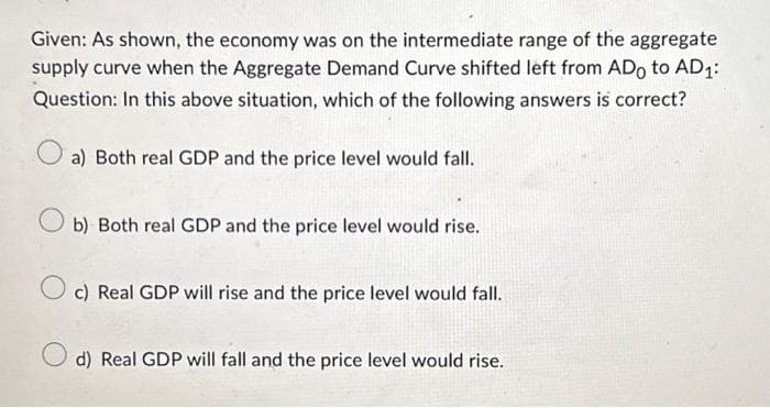Given: As shown, the economy was on the intermediate range of the aggregate
supply curve when the Aggregate Demand Curve shifted left from ADo to AD1:
Question: In this above situation, which of the following answers is correct?
a) Both real GDP and the price level would fall.
b) Both real GDP and the price level would rise.
c) Real GDP will rise and the price level would fall.
d) Real GDP will fall and the price level would rise.