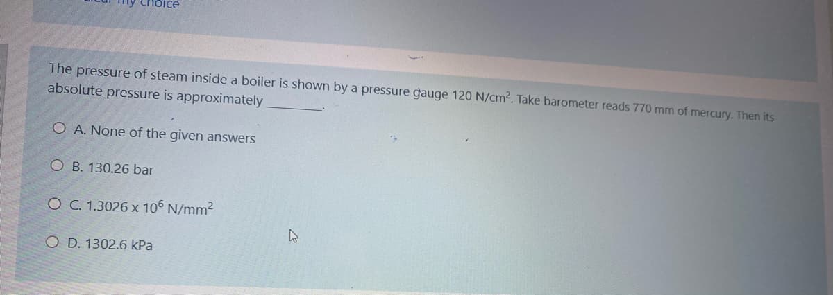 The pressure of steam inside a boiler is shown by a pressure gauge 120 N/cm². Take barometer reads 770 mm of mercury. Then its
absolute pressure is approximately
O A. None of the given answers
O B. 130.26 bar
O C. 1.3026 x 106 N/mm2
O D. 1302.6 kPa
