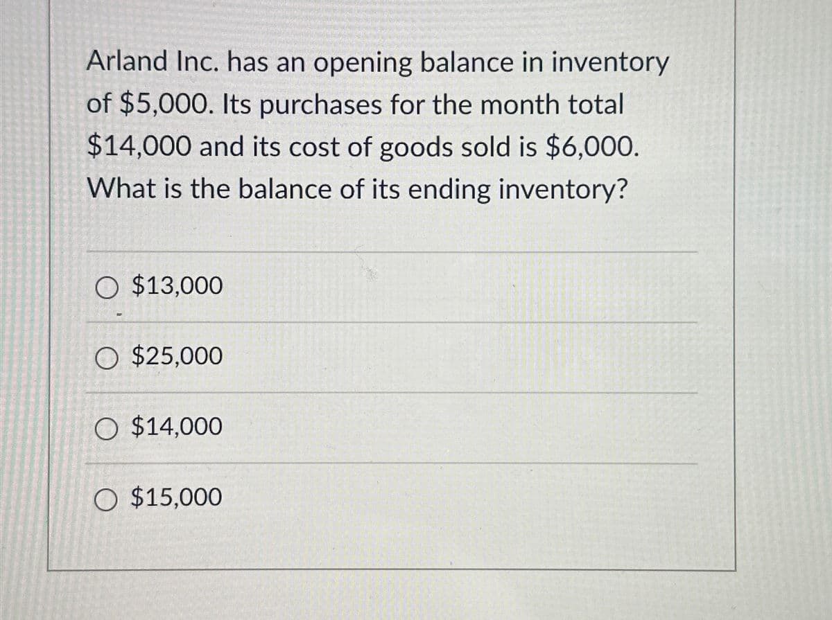 Arland Inc. has an opening balance in inventory
of $5,000. Its purchases for the month total
$14,000 and its cost of goods sold is $6,000.
What is the balance of its ending inventory?
O $13,000
O $25,000
O $14,000
O $15,000