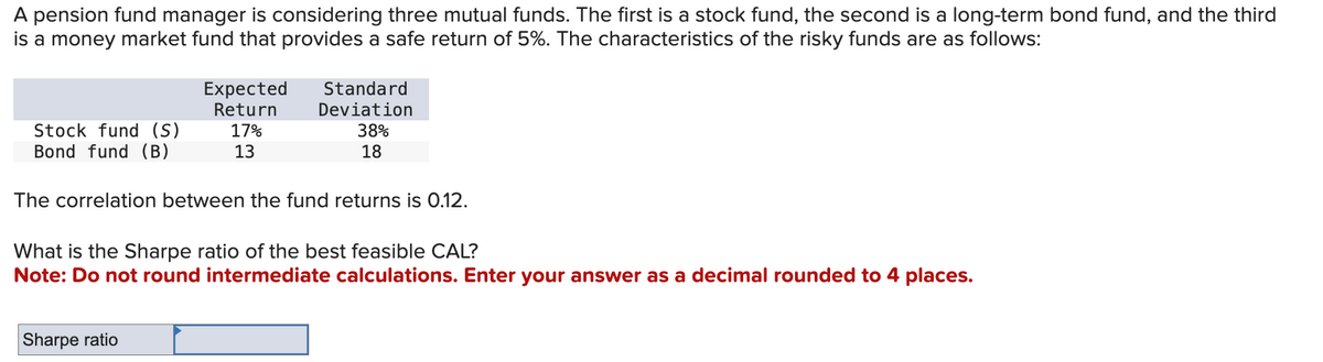 A pension fund manager is considering three mutual funds. The first is a stock fund, the second is a long-term bond fund, and the third
is a money market fund that provides a safe return of 5%. The characteristics of the risky funds are as follows:
Stock fund (S)
Bond fund (B)
Expected
Return
17%
13
Standard
Deviation
38%
18
The correlation between the fund returns is 0.12.
Sharpe ratio
What is the Sharpe ratio of the best feasible CAL?
Note: Do not round intermediate calculations. Enter your answer as a decimal rounded to 4 places.