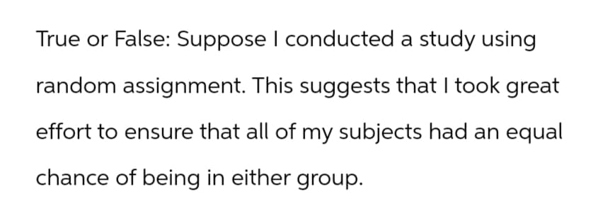 True or False: Suppose I conducted a study using
random assignment. This suggests that I took great
effort to ensure that all of my subjects had an equal
chance of being in either group.