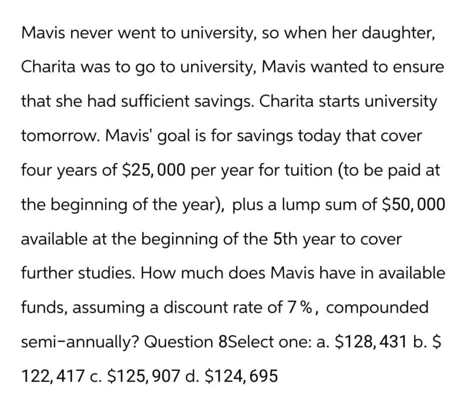 Mavis never went to university, so when her daughter,
Charita was to go to university, Mavis wanted to ensure
that she had sufficient savings. Charita starts university
tomorrow. Mavis' goal is for savings today that cover
four years of $25,000 per year for tuition (to be paid at
the beginning of the year), plus a lump sum of $50,000
available at the beginning of the 5th year to cover
further studies. How much does Mavis have in available
funds, assuming a discount rate of 7%, compounded
semi-annually? Question 8Select one: a. $128,431 b. $
122,417 c. $125, 907 d. $124, 695