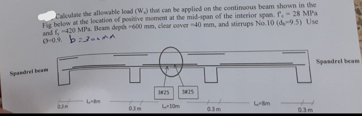 Calculate the allowable load (Wu) that can be applied on the continuous beam shown in the
Fig below at the location of positive moment at the mid-span of the interior span. f. = 28 MPa
and fy =420 MPa. Beam depth =600 mm, clear cover =40 mm, and stirrups No.10 (db-9.5) Use
0-0.9. b230MM.
Spandrel beam
3#25
3#25
L=8m
0.3 m
L=10m
0.3 m
L=8m
0.3 m
0.3 m
Spandrel beam