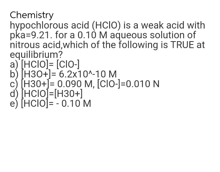 Chemistry
hypochlorous
acid (HCIO) is a weak acid with
pka=9.21. for a 0.10 M aqueous solution of
nitrous acid, which of the following is TRUE at
equilibrium?
a) [HCIO]= [CIO-]
b) [H3O+] = 6.2x10^-10 M
c) [H30+]= 0.090 M, [CIO-]=0.010 N
d) [HCIO]=[H3O+]
[HCIO]=-0.10 M