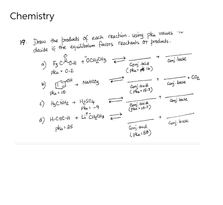 Chemistry
19. Draw the products of each reaction. using pka values
decide if the equilibrium favors reactants or products.
a) F3 C GH
OH + OCH₂CH3
Conj.base
Pka = 0.2
Conj acid
(pka=16)
b)
[JOH+
тон + мансоз
pka = 10
Conj.aud
(Pka = 15-7)
c) H3C NH₂
+ H₂SO4
Pka = -9
.t-
d)
H-CEC-H+ Lí CH2CH3
pka=25
Conj. acid
(pka = 10.7)
Conj. aud
(pka=50)
Conj. base
Conj. base
+ CO₂
Conj. base