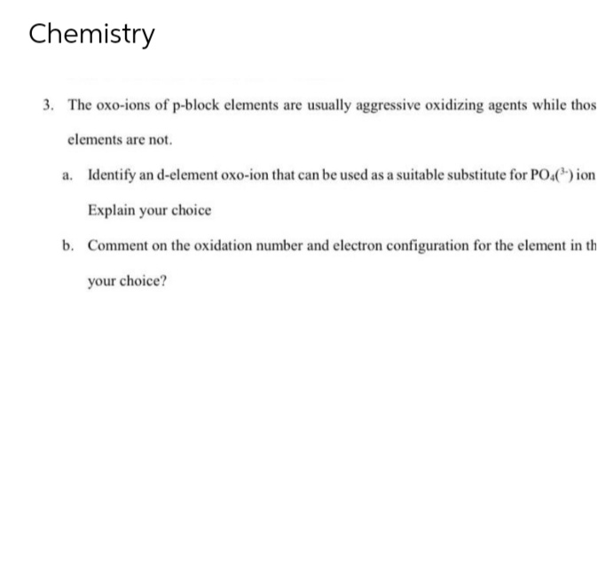 Chemistry
3. The oxo-ions of p-block elements are usually aggressive oxidizing agents while thos
elements are not.
a. Identify an d-element oxo-ion that can be used as a suitable substitute for PO4(¹) ion
Explain your choice
b. Comment on the oxidation number and electron configuration for the element in th
your choice?