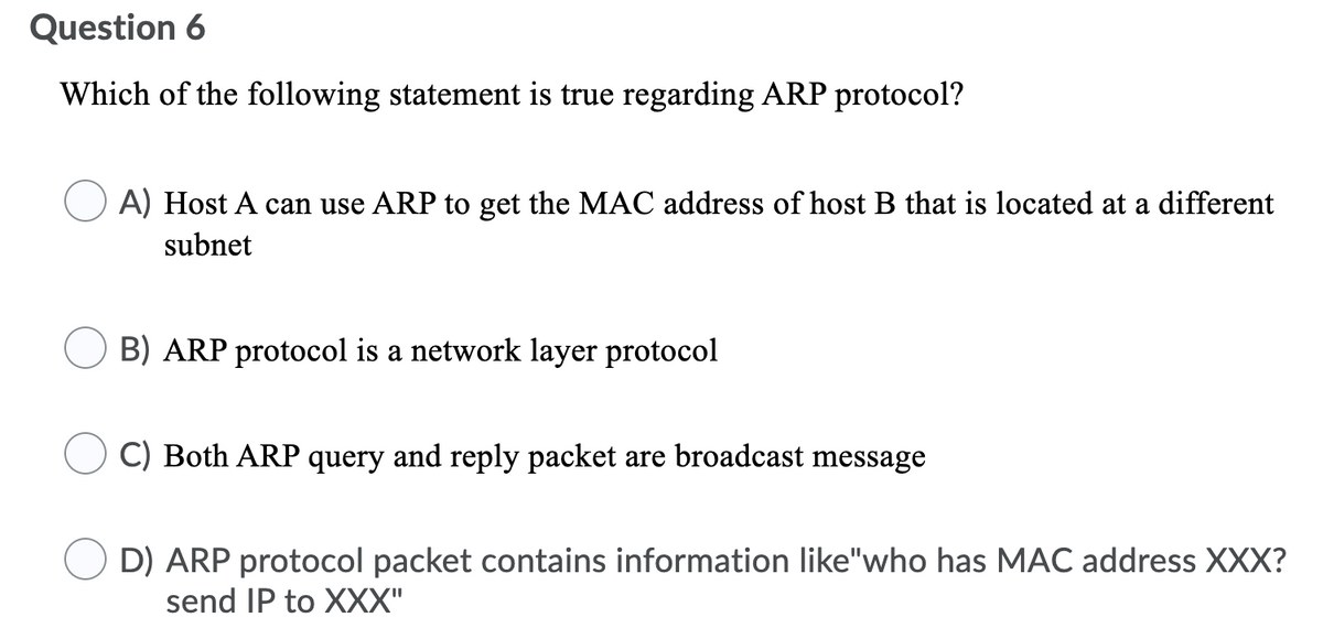 Question 6
Which of the following statement is true regarding ARP protocol?
A) Host A can use ARP to get the MAC address of host B that is located at a different
subnet
B) ARP protocol is a network layer protocol
C) Both ARP query and reply packet are broadcast message
D) ARP protocol packet contains information like"who has MAC address XXX?
send IP to XXX"

