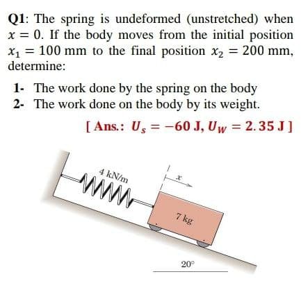 Q1: The spring is undeformed (unstretched) when
x = 0. If the body moves from the initial position
x1 = 100 mm to the final position x2 = 200 mm,
determine:
1- The work done by the spring on the body
2- The work done on the body by its weight.
[ Ans.: U, = -60 J, Uw = 2.35 J]
4 kN/m
www.
7 kg
20°
