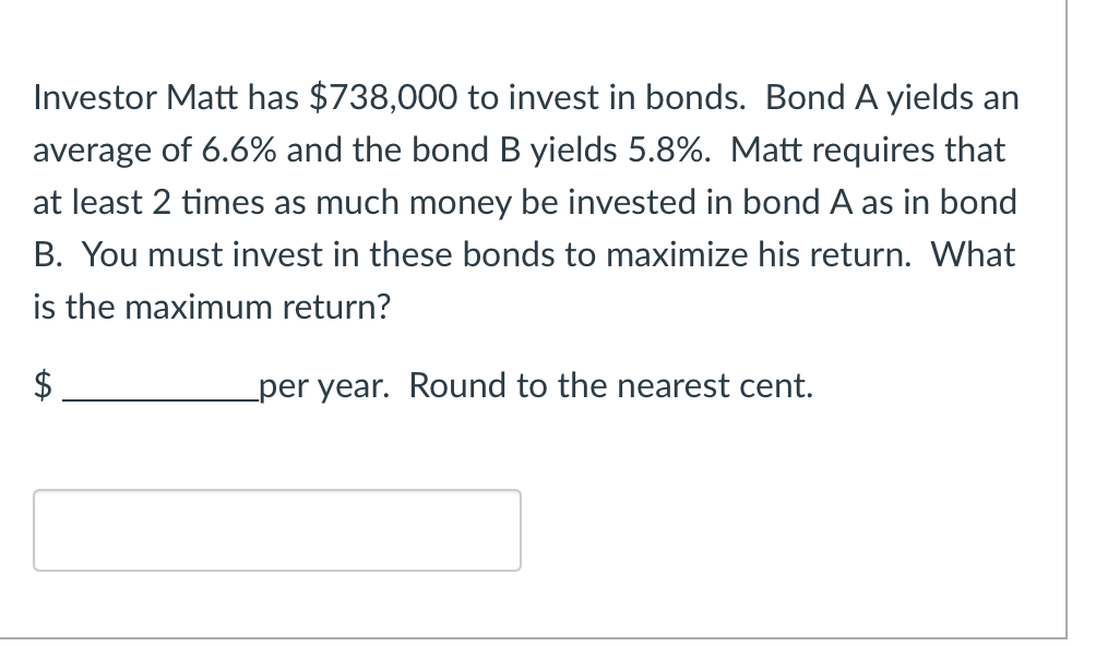 Investor Matt has $738,000 to invest in bonds. Bond A yields an
average of 6.6% and the bond B yields 5.8%. Matt requires that
at least 2 times as much money be invested in bond A as in bond
B. You must invest in these bonds to maximize his return. What
is the maximum return?
$
per year. Round to the nearest cent.
GA