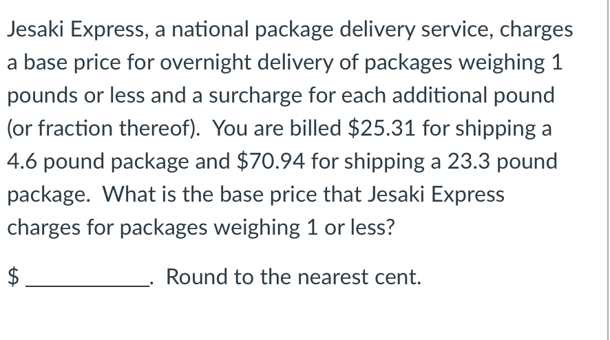 Jesaki Express, a national package delivery service, charges
a base price for overnight delivery of packages weighing 1
pounds or less and a surcharge for each additional pound
(or fraction thereof). You are billed $25.31 for shipping a
4.6 pound package and $70.94 for shipping a 23.3 pound
package. What is the base price that Jesaki Express
charges for packages weighing 1 or less?
Round to the nearest cent.
LA
$