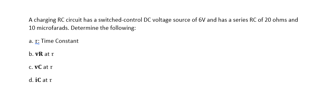 A charging RC circuit has a switched-control DC voltage source of 6V and has a series RC of 20 ohms and
10 microfarads. Determine the following:
a. T: Time Constant
b. vR at t
c. VC at t
d. iC at t
