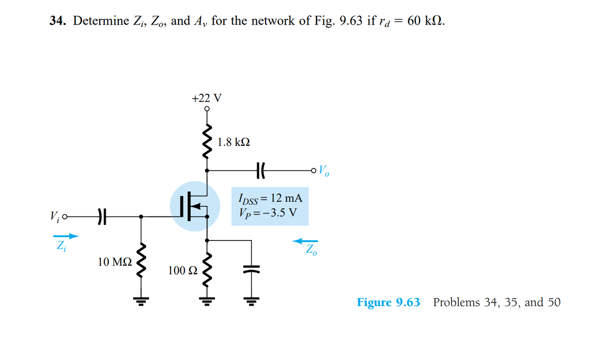 34. Determine Z, Zo, and A, for the network of Fig. 9.63 if ra = 60 kM.
+22 V
1.8 kQ
oVo
IDss = 12 mA
Vp=-3.5 V
Z;
Z.
10 MQ
100 2
Figure 9.63 Problems 34, 35, and 50
