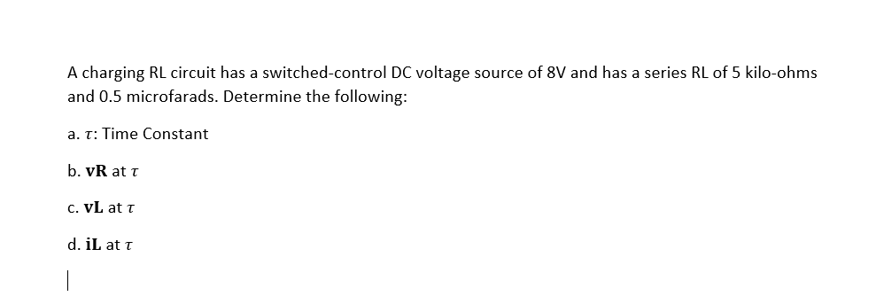 A charging RL circuit has a switched-control DC voltage source of 8V and has a series RL of 5 kilo-ohms
and 0.5 microfarads. Determine the following:
a. T: Time Constant
b. vR at t
c. VL at t
d. iL at t
