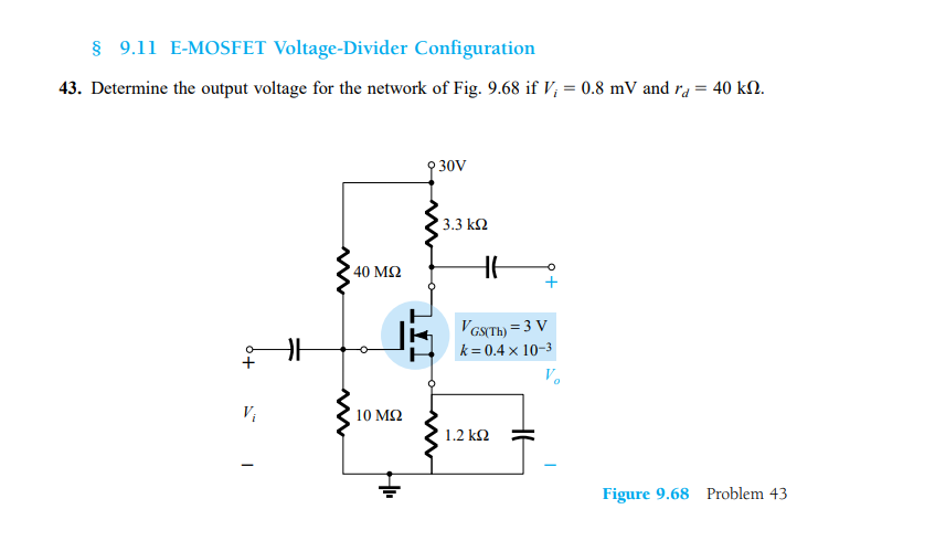 § 9.11 E-MOSFET Voltage-Divider Configuration
43. Determine the output voltage for the network of Fig. 9.68 if V; = 0.8 mV and ra = 40 kN.
9 30V
3.3 k2
40 ΜΩ
HE
k l'oNTH) = 3 V
k= 0.4 x 10-3
+
Vo
10 ΜΩ
1.2 k2
Figure 9.68 Problem 43

