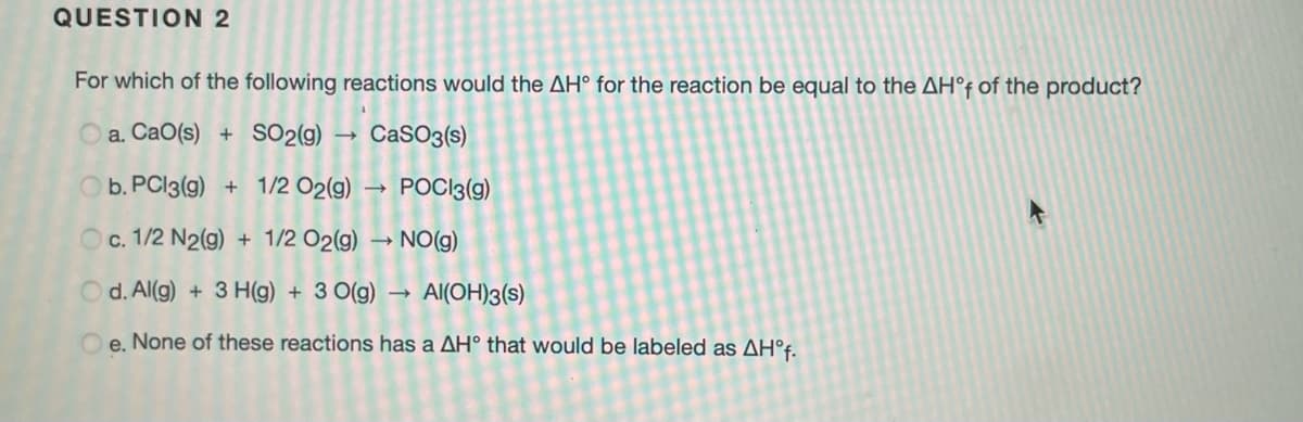 QUESTION 2
For which of the following reactions would the AH° for the reaction be equal to the AH°F of the product?
O a. CaO(s)
+ SO2(g)
CaSO3(s)
Ob. PCI3(g) + 1/2 O2(g)
POCI3(g)
Oc. 1/2 N2(g) + 1/2 O2(g) → NO(g)
O d. Al(g) + 3 H(g) + 3 0(g)
Al(OH)3(s)
O e. None of these reactions has a AH° that would be labeled as AH°f.
