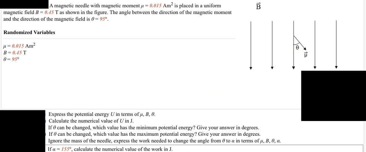 A magnetic needle with magnetic moment μ = 0.015 Am² is placed in a uniform
magnetic field B = 0.45 T as shown in the figure. The angle between the direction of the magnetic moment
and the direction of the magnetic field is = 95°.
Randomized Variables
μ = 0.015 Am²
B = 0.45 T
0 = 95°
Express the potential energy U in terms of μ, B, 0.
Calculate the numerical value of U in J.
1P
B
If can be changed, which value has the minimum potential energy? Give your answer in degrees.
If can be changed, which value has the maximum potential energy? Give your answer in degrees.
Ignore the mass of the needle, express the work needed to change the angle from 0 to a in terms of µ, B, 0, a.
If a = 155°, calculate the numerical value of the work in J.
O
1E