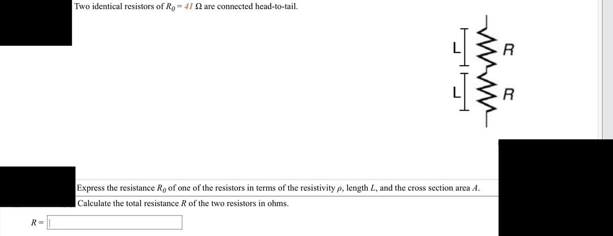 R =
Two identical resistors of Ro= 41 Q are connected head-to-tail.
www
Express the resistance Ro of one of the resistors in terms of the resistivity p, length L, and the cross section area A.
Calculate the total resistance R of the two resistors in ohms.
R
R