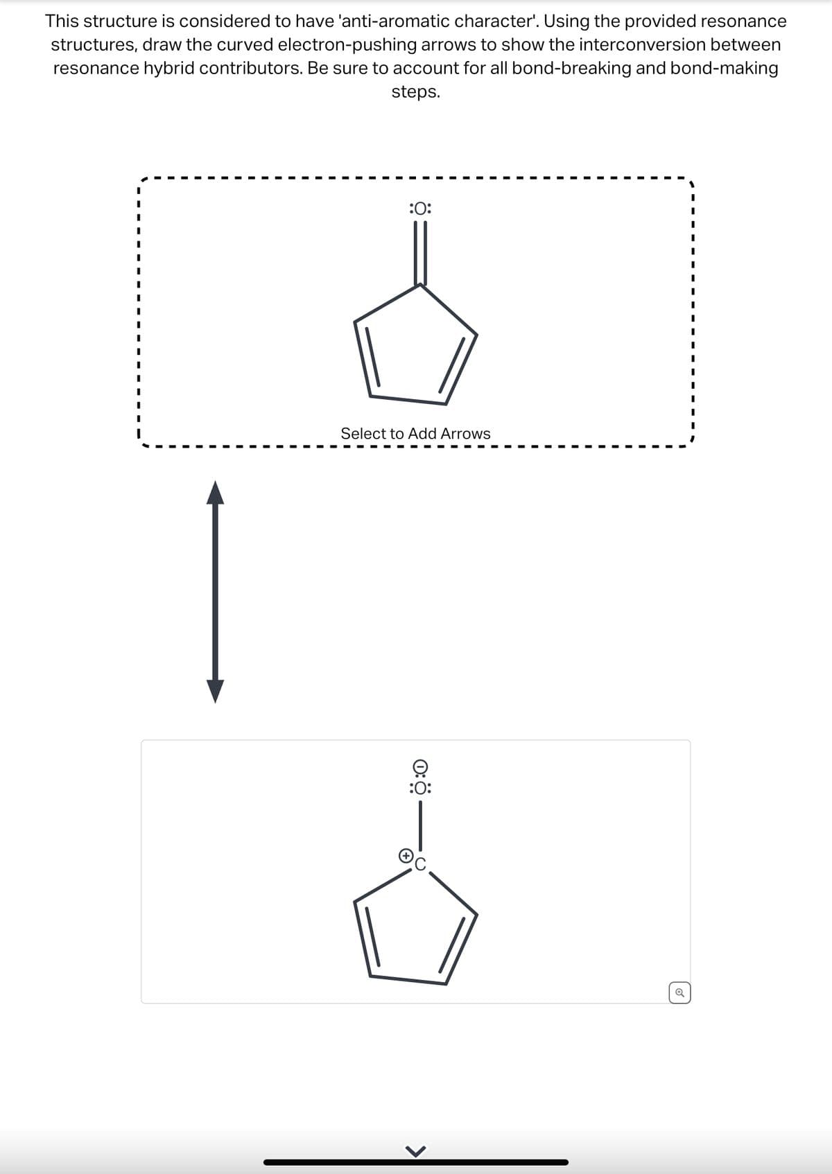This structure is considered to have 'anti-aromatic character'. Using the provided resonance
structures, draw the curved electron-pushing arrows to show the interconversion between
resonance hybrid contributors. Be sure to account for all bond-breaking and bond-making
steps.
:0:
Select to Add Arrows
:0:
I
I
I
I