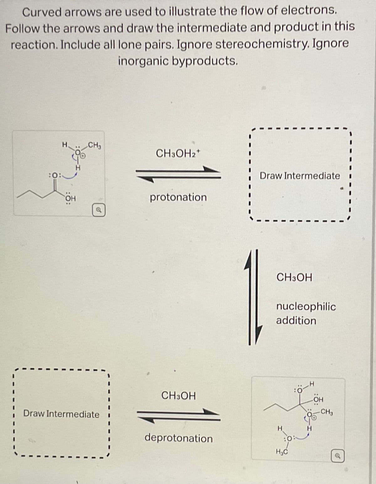 Curved arrows are used to illustrate the flow of electrons.
Follow the arrows and draw the intermediate and product in this
reaction. Include all lone pairs. Ignore stereochemistry. Ignore
inorganic byproducts.
:0:
H. CH3
OH
Draw Intermediate
CH3OH2+
protonation.
CH3OH
deprotonation
Draw Intermediate
CH3OH
nucleophilic
addition
H
H₂C
:6-
H
OH
-CH3
