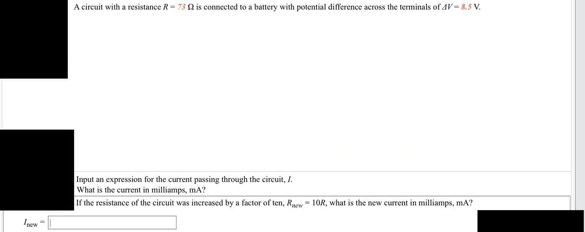 Inew
A circuit with a resistance R = 73 Q is connected to a battery with potential difference across the terminals of AV = 8.5 V.
Input an expression for the current passing through the circuit, I.
What is the current in milliamps, mA?
If the resistance of the circuit was increased by a factor of ten, Rnew = 10R, what is the new current in milliamps, mA?