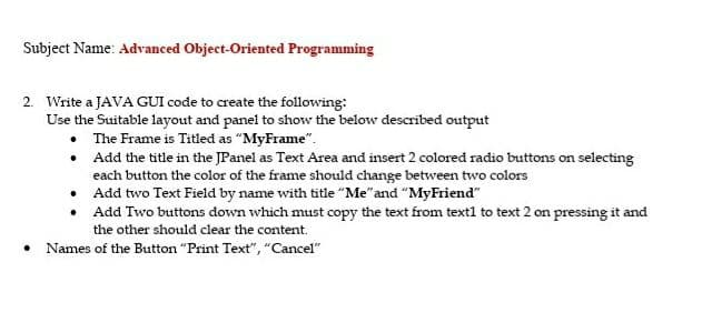 Subject Name: Advanced Object-Oriented Programming
2. Write a JAVA GUI code to create the following:
Use the Suitable layout and panel to show the below described output
• The Frame is Titled as "MyFrame".
• Add the title in the JPanel as Text Area and insert 2 colored radio buttons on selecting
each button the color of the frame should change between two colors
• Add two Text Field by name with title "Me"and "MyFriend"
• Add Two buttons down which must copy the text from text1 to text 2 on pressing it and
the other should clear the content.
• Names of the Button "Print Text", "Cancel"
