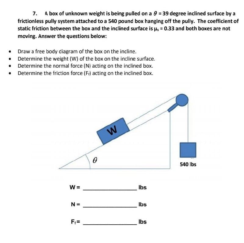 ●
●
●
●
7. A box of unknown weight is being pulled on a 0 = 39 degree inclined surface by a
frictionless pully system attached to a 540 pound box hanging off the pully. The coefficient of
static friction between the box and the inclined surface is us = 0.33 and both boxes are not
moving. Answer the questions below:
Draw a free body diagram of the box on the incline.
Determine the weight (W) of the box on the incline surface.
Determine the normal force (N) acting on the inclined box.
Determine the friction force (F) acting on the inclined box.
W=
N =
F₁=
0
W
lbs
lbs
lbs
540 lbs