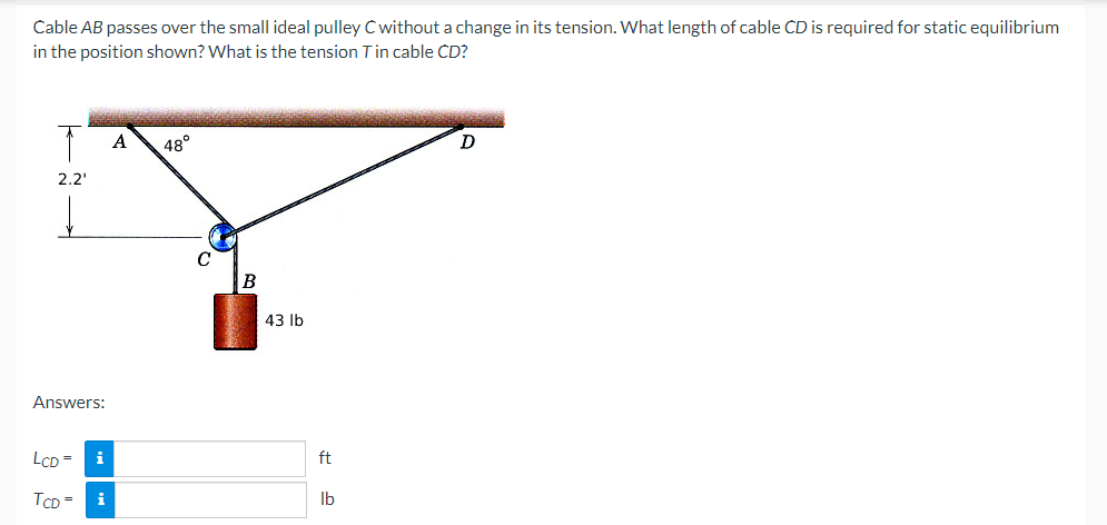 Cable AB passes over the small ideal pulley C without a change in its tension. What length of cable CD is required for static equilibrium
in the position shown? What is the tension T in cable CD?
A
48°
D
2.2'
Answers:
LCD=
i
TCD= i
43 lb
ft
lb